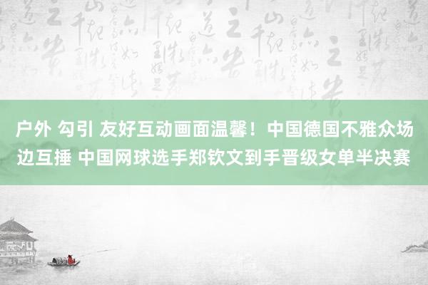 户外 勾引 友好互动画面温馨！中国德国不雅众场边互捶 中国网球选手郑钦文到手晋级女单半决赛