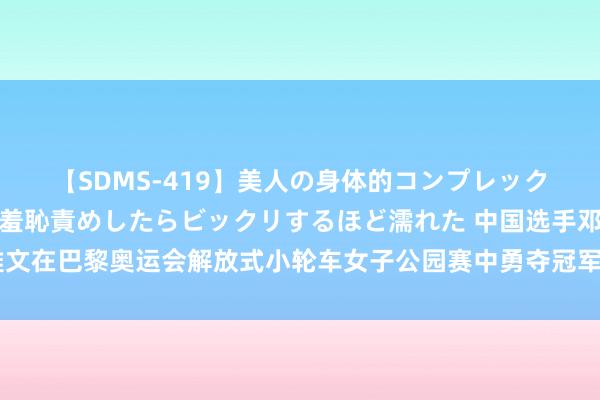 【SDMS-419】美人の身体的コンプレックスを、じっくり弄って羞恥責めしたらビックリするほど濡れた 中国选手邓雅文在巴黎奥运会解放式小轮车女子公园赛中勇夺冠军，邓雅文戴祥云簪登台领奖