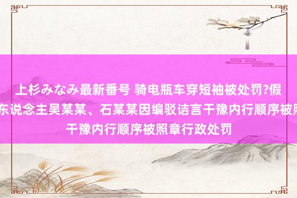 上杉みなみ最新番号 骑电瓶车穿短袖被处罚?假的 犯法嫌疑东说念主吴某某、石某某因编驳诘言干豫内行顺序被照章行政处罚