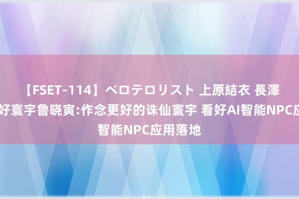 【FSET-114】ベロテロリスト 上原結衣 長澤リカ 完好寰宇鲁晓寅:作念更好的诛仙寰宇 看好AI智能NPC应用落地