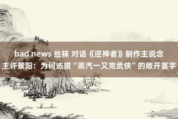 bad news 丝袜 对话《逆神者》制作主说念主许景阳：为何选拔“蒸汽一又克武侠”的敞开寰宇