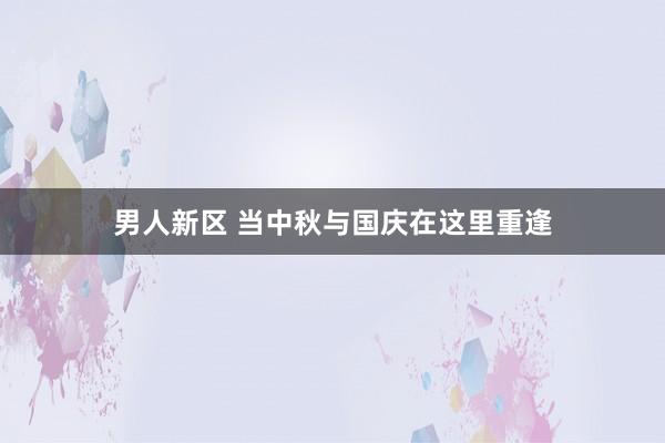 男人新区 当中秋与国庆在这里重逢