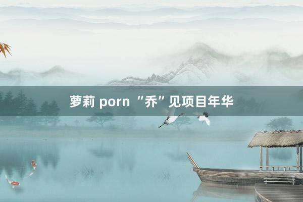 萝莉 porn “乔”见项目年华