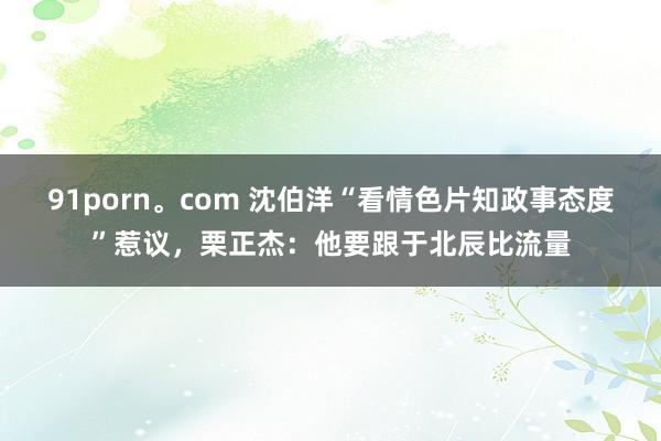 91porn。com 沈伯洋“看情色片知政事态度”惹议，栗正杰：他要跟于北辰比流量