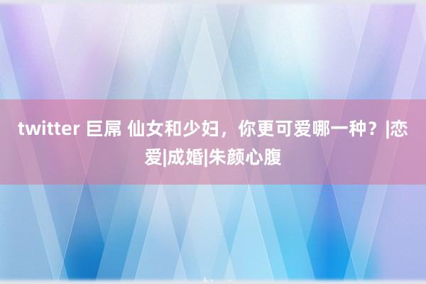 twitter 巨屌 仙女和少妇，你更可爱哪一种？|恋爱|成婚|朱颜心腹