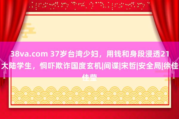 38va.com 37岁台湾少妇，用钱和身段浸透21岁大陆学生，恫吓欺诈国度玄机|间谍|宋哲|安全局|徐佳莹