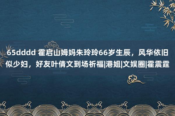 65dddd 霍启山姆妈朱玲玲66岁生辰，风华依旧似少妇，好友叶倩文到场祈福|港姐|文娱圈|霍震霆