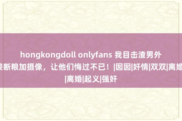 hongkongdoll onlyfans 我目击渣男外遇，我直接断粮加摄像，让他们悔过不已！|囡囡|奸情|双双|离婚|起义|强奸