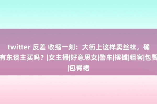 twitter 反差 收缩一刻：大街上这样卖丝袜，确实有东谈主买吗？|女主播|好意思女|警车|摆摊|租客|包臀裙