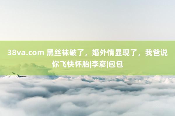 38va.com 黑丝袜破了，婚外情显现了，我爸说你飞快怀胎|李彦|包包