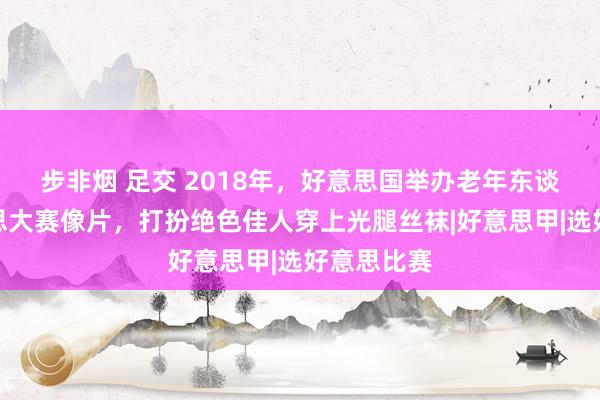 步非烟 足交 2018年，好意思国举办老年东谈主选好意思大赛像片，打扮绝色佳人穿上光腿丝袜|好意思甲|选好意思比赛