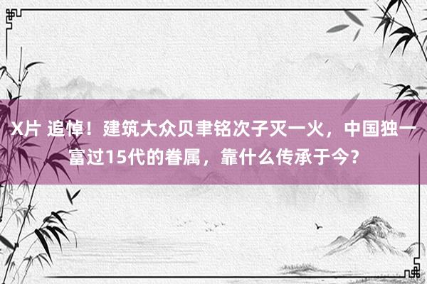 X片 追悼！建筑大众贝聿铭次子灭一火，中国独一富过15代的眷属，靠什么传承于今？