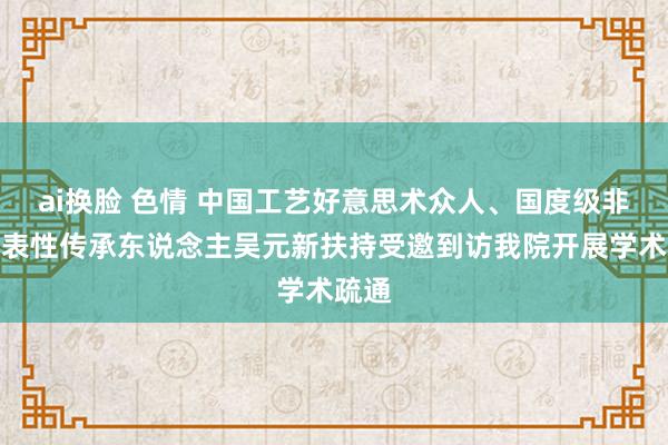 ai换脸 色情 中国工艺好意思术众人、国度级非遗代表性传承东说念主吴元新扶持受邀到访我院开展学术疏通