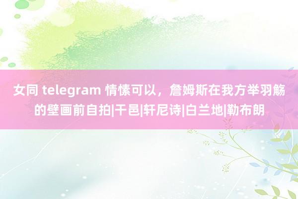 女同 telegram 情愫可以，詹姆斯在我方举羽觞的壁画前自拍|干邑|轩尼诗|白兰地|勒布朗