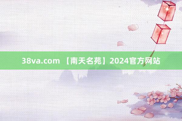 38va.com 【南天名苑】2024官方网站