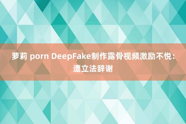 萝莉 porn DeepFake制作露骨视频激励不悦：遭立法辞谢